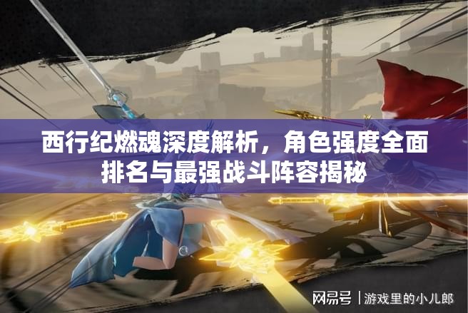 西行紀(jì)燃魂深度解析，角色強(qiáng)度全面排名與最強(qiáng)戰(zhàn)斗陣容揭秘