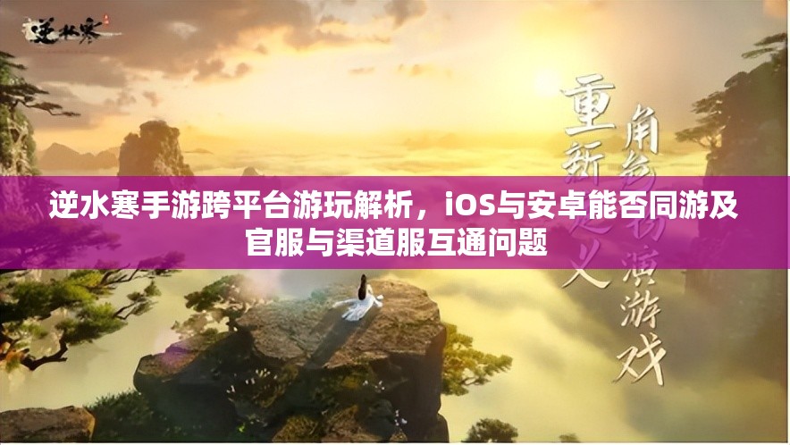 逆水寒手游跨平臺游玩解析，iOS與安卓能否同游及官服與渠道服互通問題