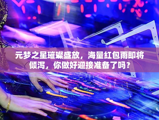 元夢之星璀璨盛放，海量紅包雨即將傾瀉，你做好迎接準備了嗎？