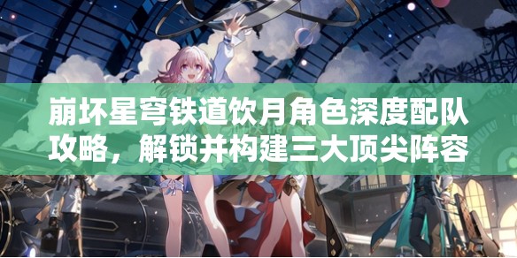 崩壞星穹鐵道飲月角色深度配隊攻略，解鎖并構建三大頂尖陣容搭配方案