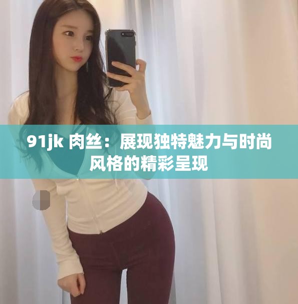 91jk 肉絲：展現(xiàn)獨特魅力與時尚風格的精彩呈現(xiàn)