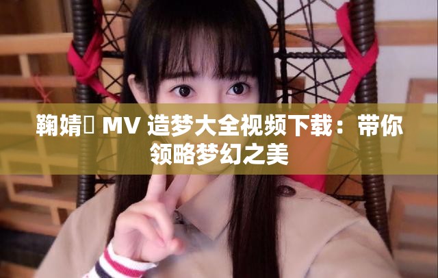 鞠婧祎 MV 造夢大全視頻下載：帶你領(lǐng)略夢幻之美