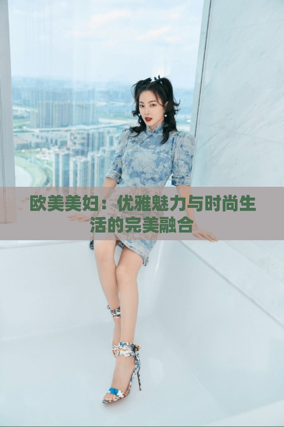 歐美美婦：優(yōu)雅魅力與時(shí)尚生活的完美融合