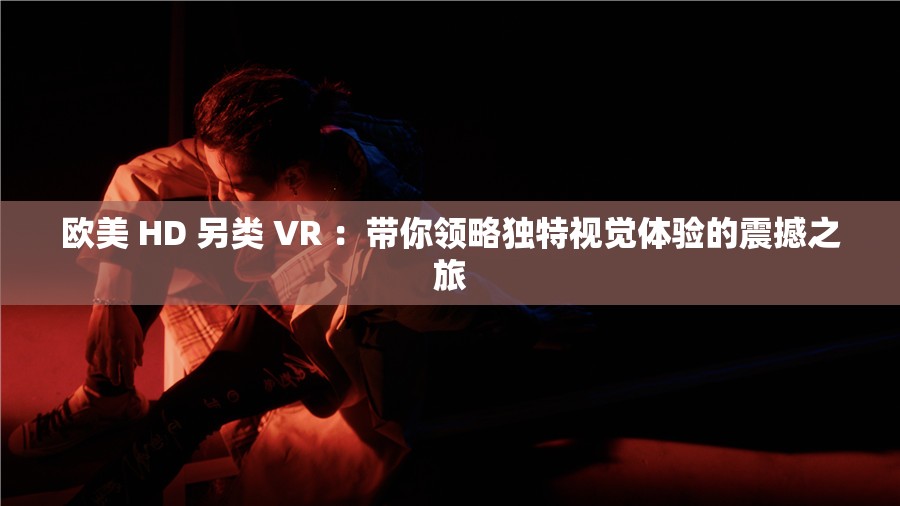 歐美 HD 另類 VR ：帶你領(lǐng)略獨(dú)特視覺體驗(yàn)的震撼之旅