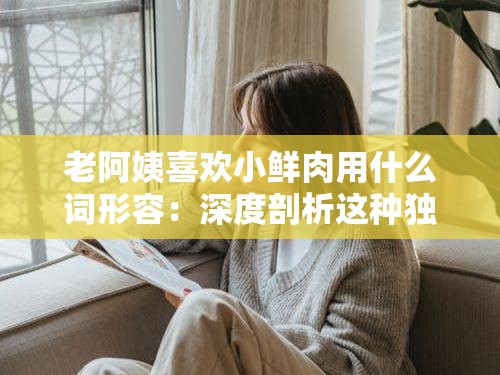 老阿姨喜歡小鮮肉用什么詞形容：深度剖析這種獨特情感傾向