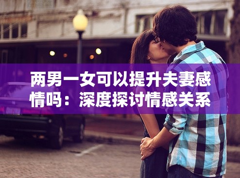 兩男一女可以提升夫妻感情嗎：深度探討情感關系之謎