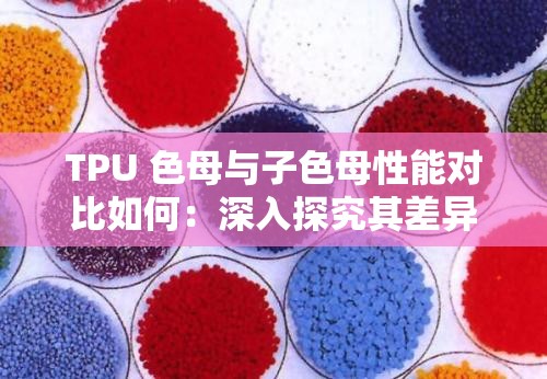 TPU 色母與子色母性能對比如何：深入探究其差異與優(yōu)劣