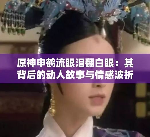 原神申鶴流眼淚翻白眼：其背后的動(dòng)人故事與情感波折