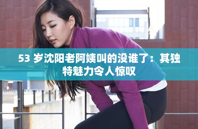 53 歲沈陽老阿姨叫的沒誰了：其獨(dú)特魅力令人驚嘆