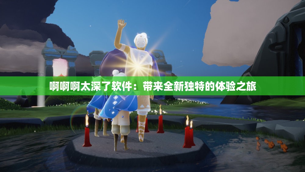 啊啊啊太深了軟件：帶來全新獨特的體驗之旅