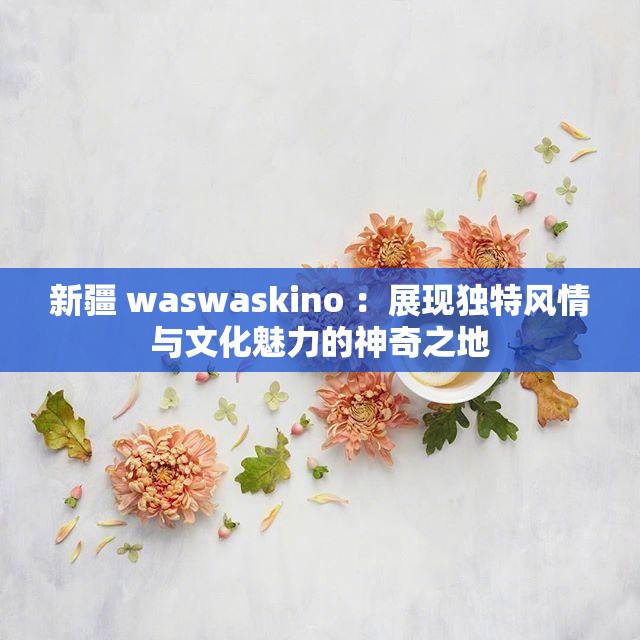 新疆 waswaskino ：展現(xiàn)獨(dú)特風(fēng)情與文化魅力的神奇之地