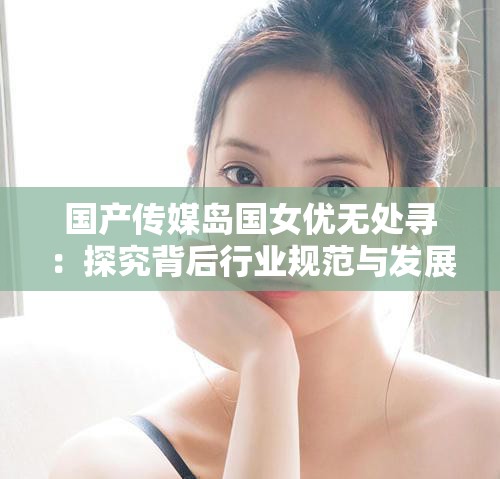 國產傳媒島國女優(yōu)無處尋：探究背后行業(yè)規(guī)范與發(fā)展走向