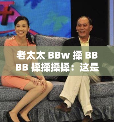老太太 BBw 搡 BBBB 搡搡搡搡：這是一段令人迷惑的表述