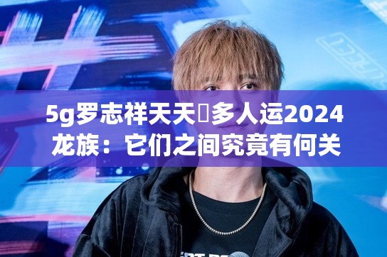 5g羅志祥天天奭多人運(yùn)2024 龍族：它們之間究竟有何關(guān)聯(lián)