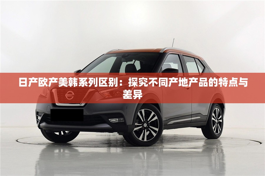 日產歐產美韓系列區(qū)別：探究不同產地產品的特點與差異