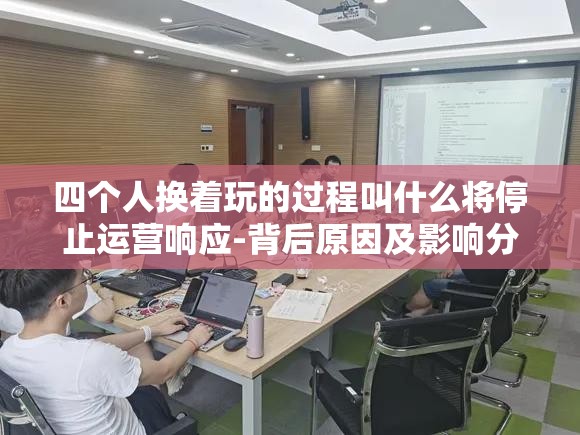 四個人換著玩的過程叫什么將停止運(yùn)營響應(yīng)-背后原因及影響分析