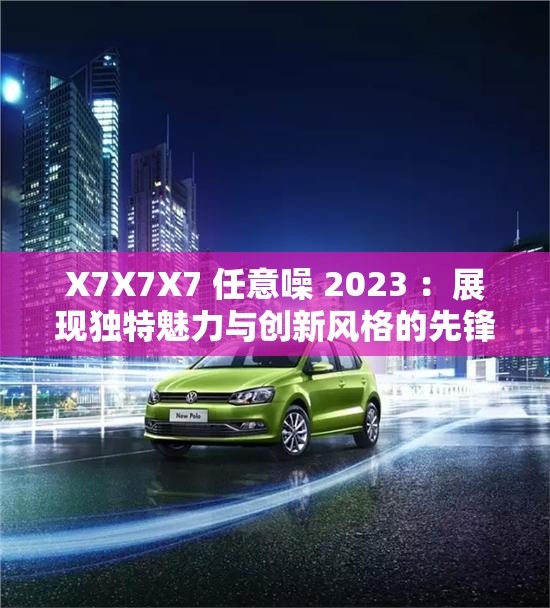 X7X7X7 任意噪 2023 ：展現(xiàn)獨(dú)特魅力與創(chuàng)新風(fēng)格的先鋒之作