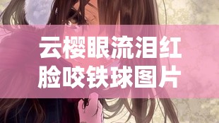 云櫻眼流淚紅臉咬鐵球圖片：展現(xiàn)內(nèi)心的掙扎與不屈