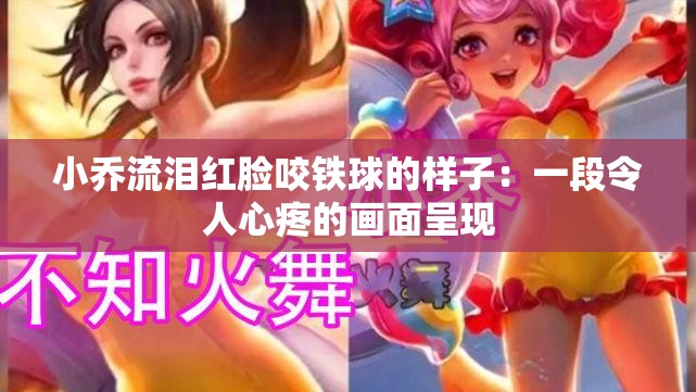 小喬流淚紅臉咬鐵球的樣子：一段令人心疼的畫面呈現(xiàn)