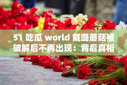 51 吃瓜 world 戴璐蘑菇被破解后不再出現(xiàn)：背后真相令人深思