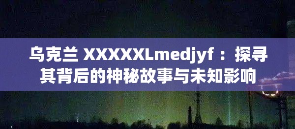 烏克蘭 XXXXXLmedjyf ：探尋其背后的神秘故事與未知影響