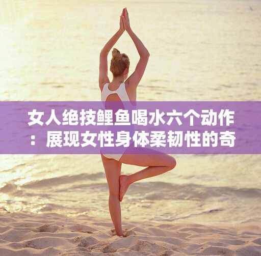 女人絕技鯉魚喝水六個動作：展現(xiàn)女性身體柔韌性的奇妙之術(shù)