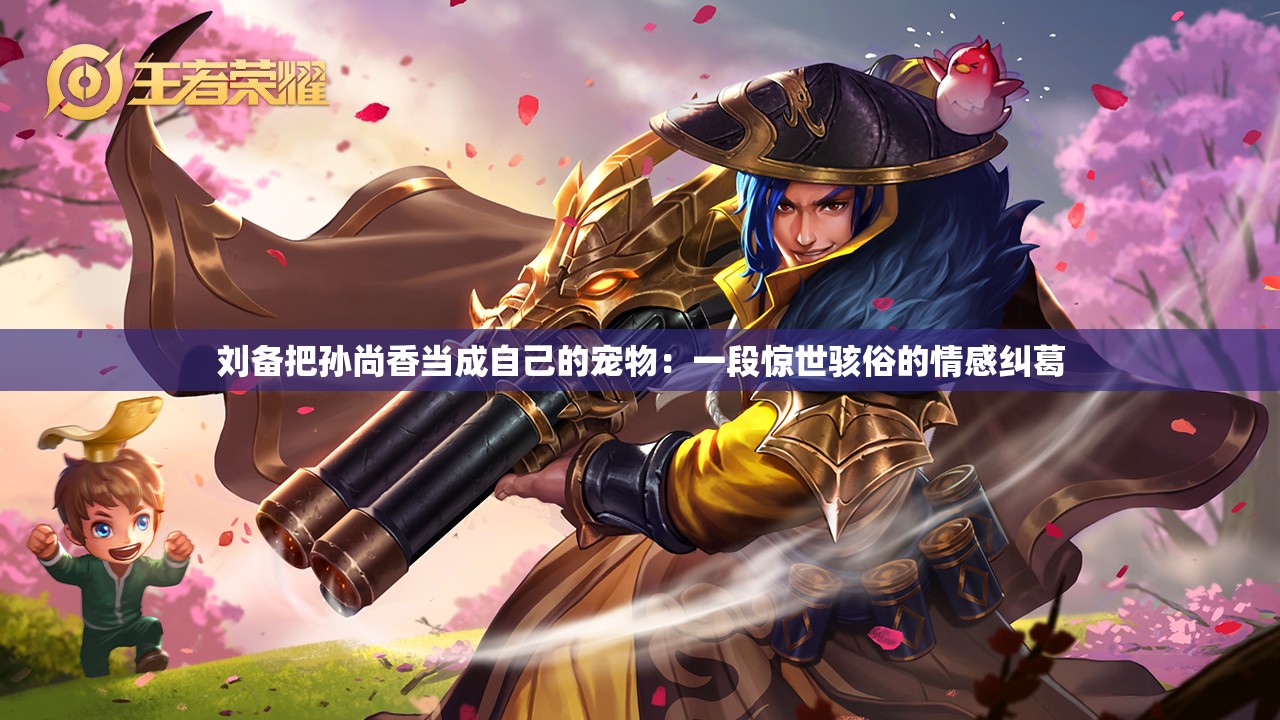 劉備把孫尚香當成自己的寵物：一段驚世駭俗的情感糾葛