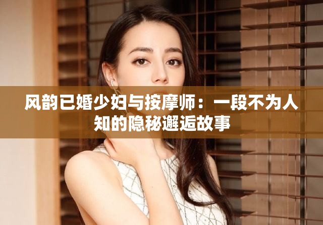 風(fēng)韻已婚少婦與按摩師：一段不為人知的隱秘邂逅故事