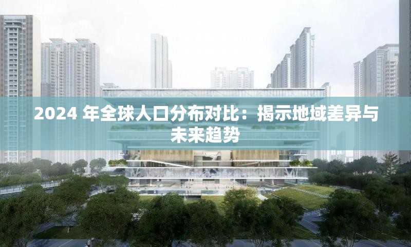 2024 年全球人口分布對比：揭示地域差異與未來趨勢
