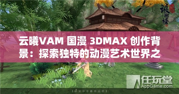 云曦VAM 國漫 3DMAX 創(chuàng)作背景：探索獨特的動漫藝術世界之旅