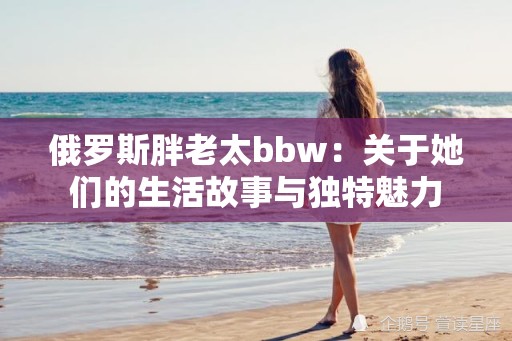 俄羅斯胖老太bbw：關(guān)于她們的生活故事與獨(dú)特魅力