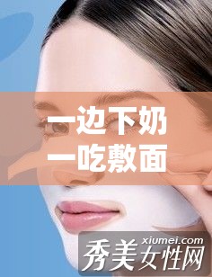 一邊下奶一吃敷面膜視頻 60 分鐘在線觀看：全程精彩不容錯過
