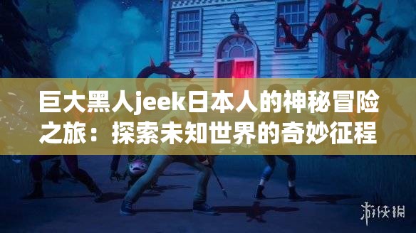 巨大黑人jeek日本人的神秘冒險(xiǎn)之旅：探索未知世界的奇妙征程