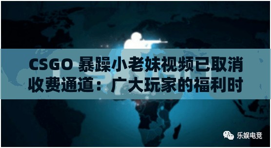CSGO 暴躁小老妹視頻已取消收費通道：廣大玩家的福利時刻
