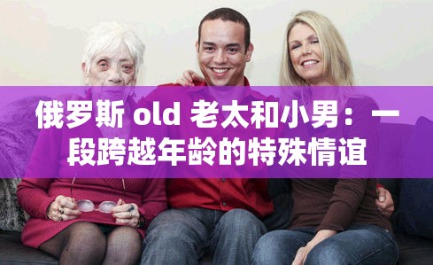 俄羅斯 old 老太和小男：一段跨越年齡的特殊情誼