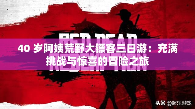 40 歲阿姨荒野大鏢客三日游：充滿挑戰(zhàn)與驚喜的冒險(xiǎn)之旅
