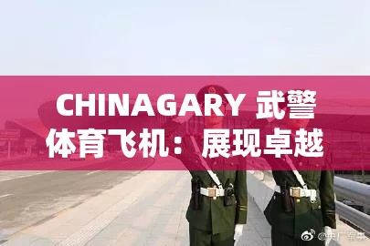 CHINAGARY 武警體育飛機：展現(xiàn)卓越性能與非凡魅力的空中利器