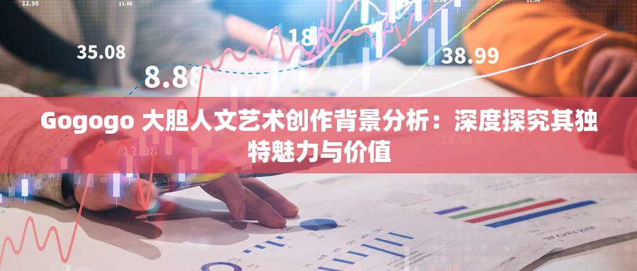 Gogogo 大膽人文藝術(shù)創(chuàng)作背景分析：深度探究其獨(dú)特魅力與價(jià)值