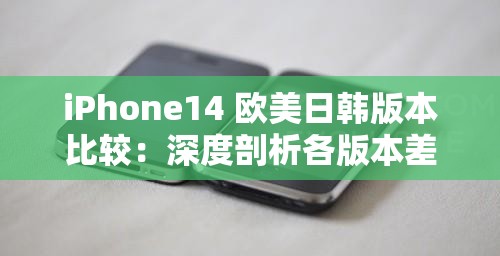 iPhone14 歐美日韓版本比較：深度剖析各版本差異與優(yōu)劣