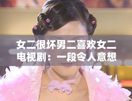 女二很壞男二喜歡女二電視劇：一段令人意想不到的復(fù)雜情感糾葛