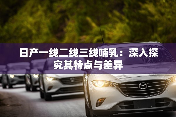 日產(chǎn)一線二線三線哺乳：深入探究其特點(diǎn)與差異