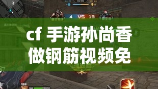 cf 手游孫尚香做鋼筋視頻免費：精彩內(nèi)容不容錯過