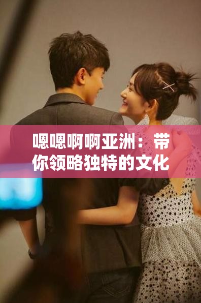 嗯嗯啊啊亞洲：帶你領(lǐng)略獨(dú)特的文化與風(fēng)情魅力