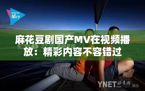 麻花豆劇國產(chǎn)MV在視頻播放：精彩內(nèi)容不容錯過