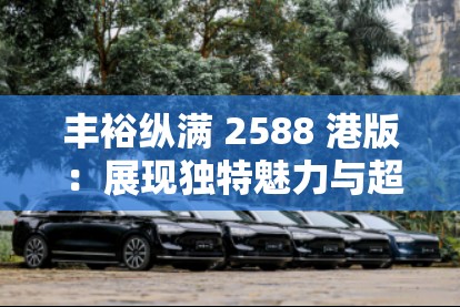 豐?？v滿 2588 港版 ：展現(xiàn)獨(dú)特魅力與超值體驗(yàn)
