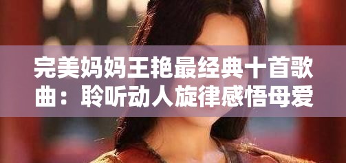 完美媽媽王艷最經典十首歌曲：聆聽動人旋律感悟母愛深沉