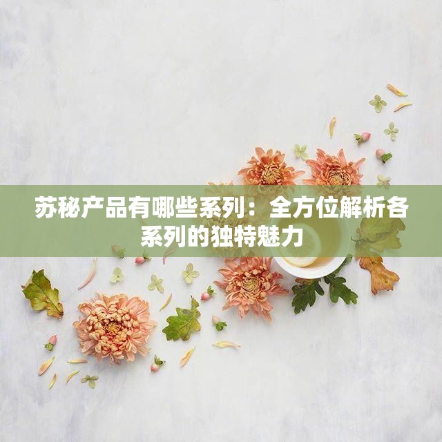 蘇秘產品有哪些系列：全方位解析各系列的獨特魅力