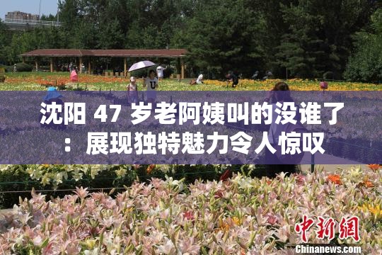 沈陽(yáng) 47 歲老阿姨叫的沒(méi)誰(shuí)了：展現(xiàn)獨(dú)特魅力令人驚嘆
