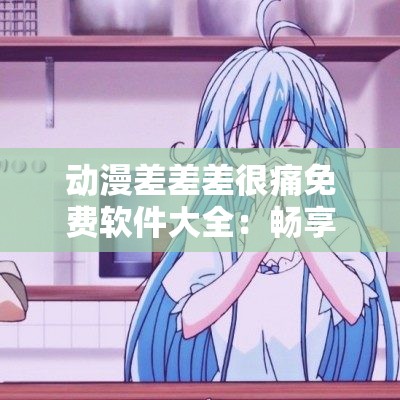 動漫差差差很痛免費軟件大全：暢享精彩動漫資源無需付費