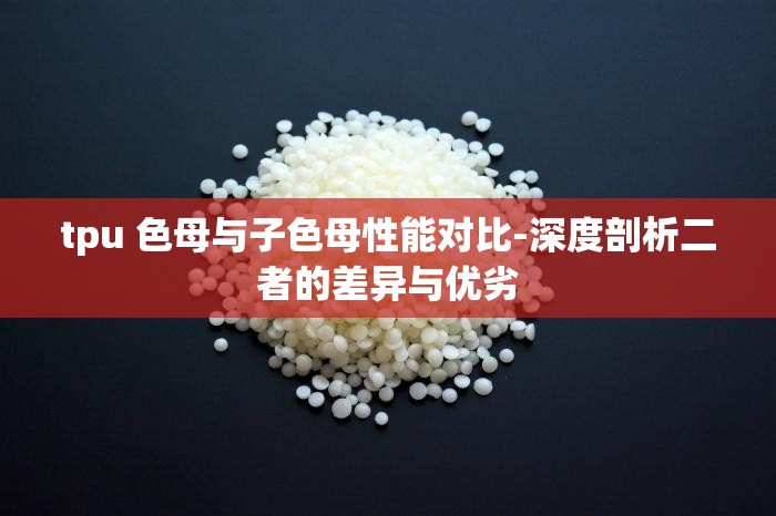 tpu 色母與子色母性能對比-深度剖析二者的差異與優(yōu)劣